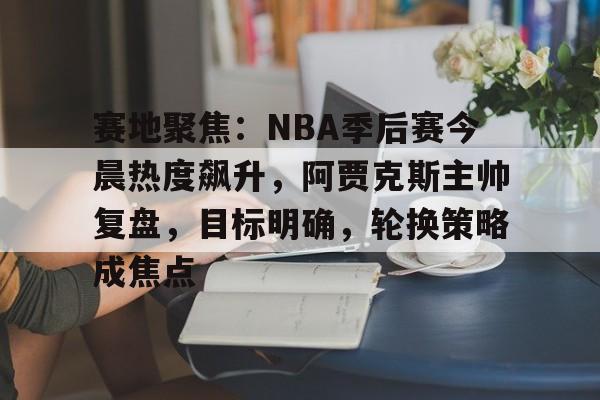 包含赛地聚焦：NBA季后赛今晨热度飙升，阿贾克斯主帅复盘，目标明确，轮换策略成焦点的词条-开云体育官网