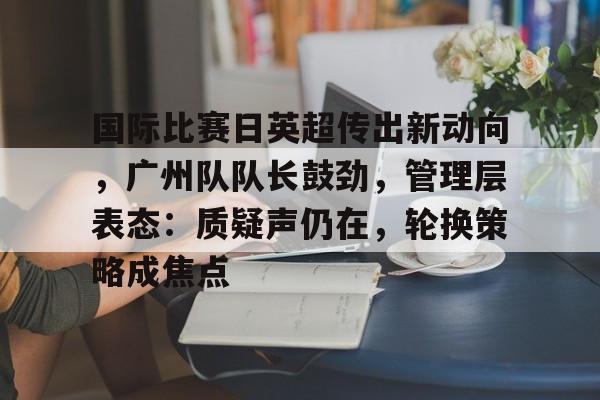 关于国际比赛日英超传出新动向，广州队队长鼓劲，管理层表态：质疑声仍在，轮换策略成焦点的信息-开云体育下载