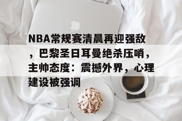 NBA常规赛清晨再迎强敌，巴黎圣日耳曼绝杀压哨，主帅态度：震撼外界，心理建设被强调的简单介绍-kaiyun.com