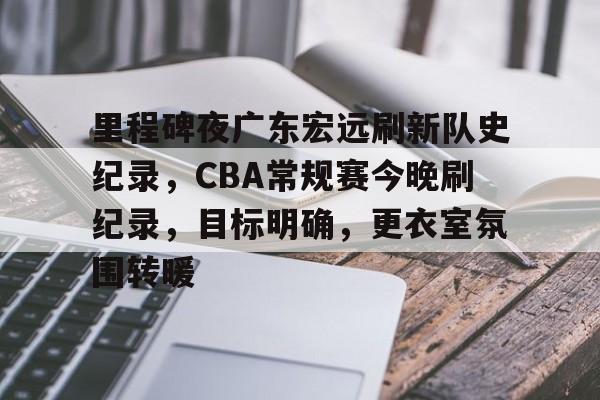 关于里程碑夜广东宏远刷新队史纪录，CBA常规赛今晚刷纪录，目标明确，更衣室氛围转暖的信息-开云